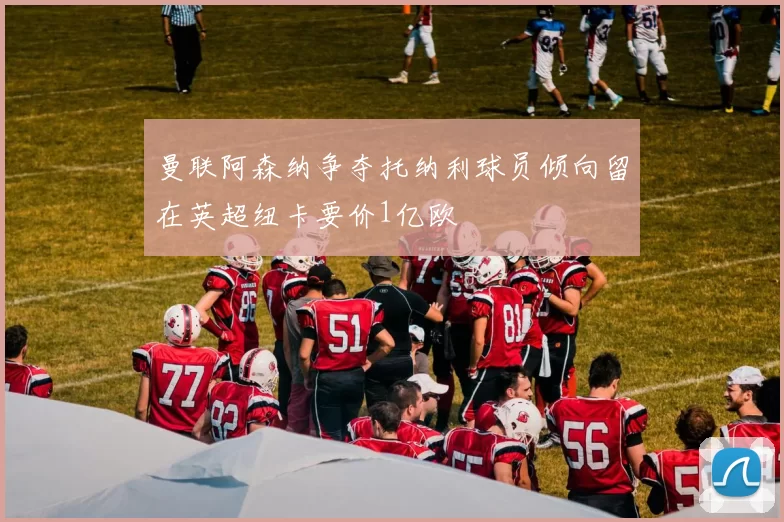 曼联阿森纳争夺托纳利球员倾向留在英超纽卡要价1亿欧