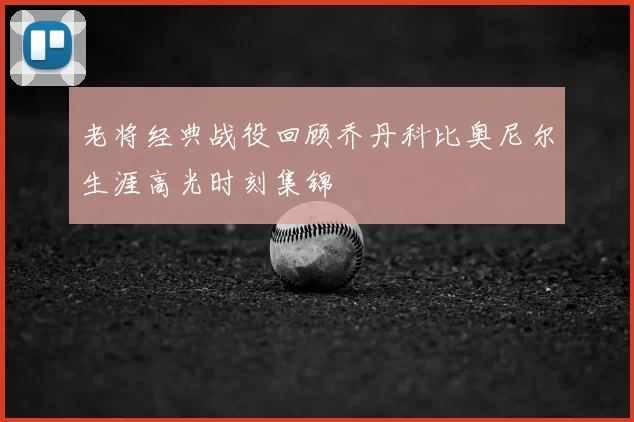 老将经典战役回顾乔丹科比奥尼尔生涯高光时刻集锦
