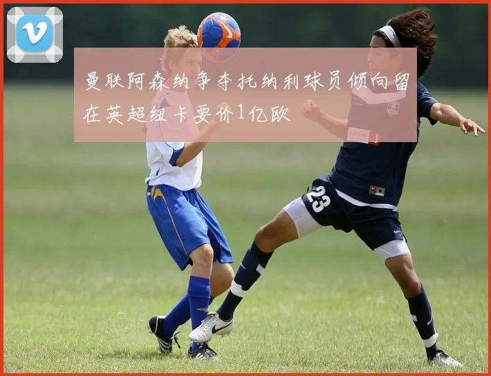 曼联阿森纳争夺托纳利球员倾向留在英超纽卡要价1亿欧