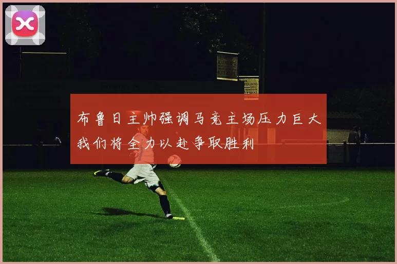 布鲁日主帅强调马竞主场压力巨大我们将全力以赴争取胜利