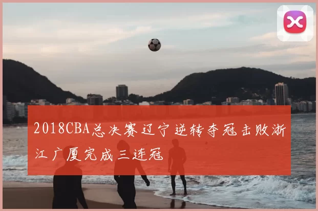 2018CBA总决赛辽宁逆转夺冠击败浙江广厦完成三连冠