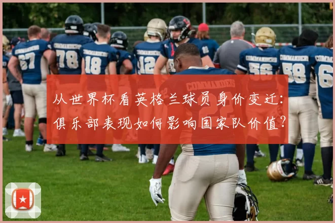 从世界杯看英格兰球员身价变迁：俱乐部表现如何影响国家队价值？