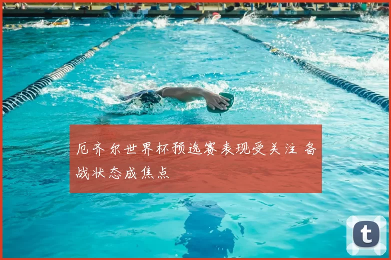 厄齐尔世界杯预选赛表现受关注 备战状态成焦点