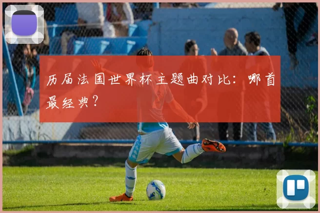 历届法国世界杯主题曲对比：哪首最经典？