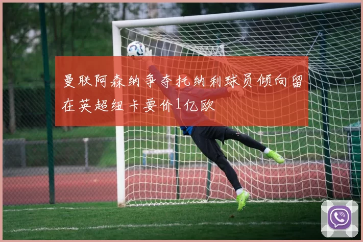 曼联阿森纳争夺托纳利球员倾向留在英超纽卡要价1亿欧