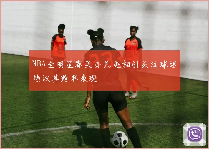 NBA全明星赛吴亦凡亮相引关注球迷热议其跨界表现