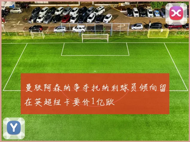 曼联阿森纳争夺托纳利球员倾向留在英超纽卡要价1亿欧