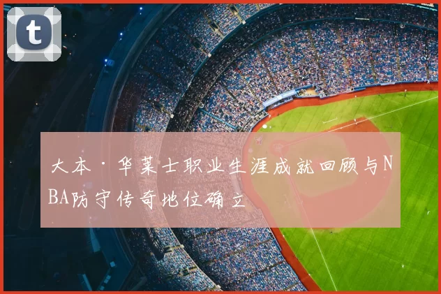 大本·华莱士职业生涯成就回顾与NBA防守传奇地位确立