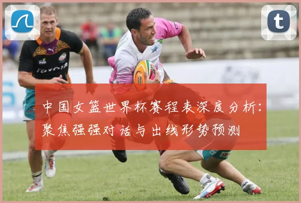 中国女篮世界杯赛程表深度分析：聚焦强强对话与出线形势预测