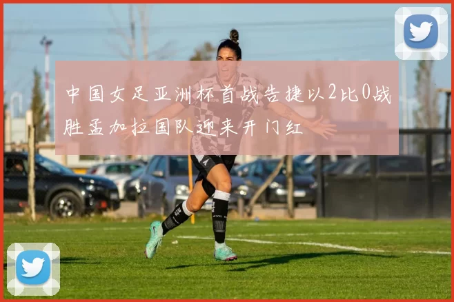 中国女足亚洲杯首战告捷以2比0战胜孟加拉国队迎来开门红