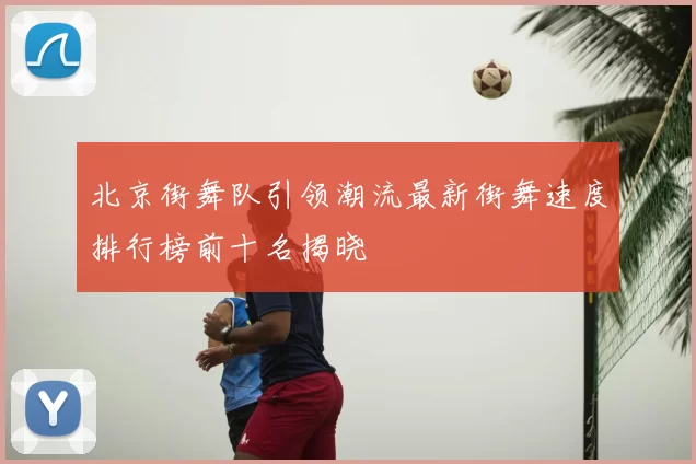 北京街舞队引领潮流最新街舞速度排行榜前十名揭晓
