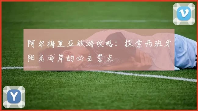 阿尔梅里亚旅游攻略：探索西班牙阳光海岸的必去景点