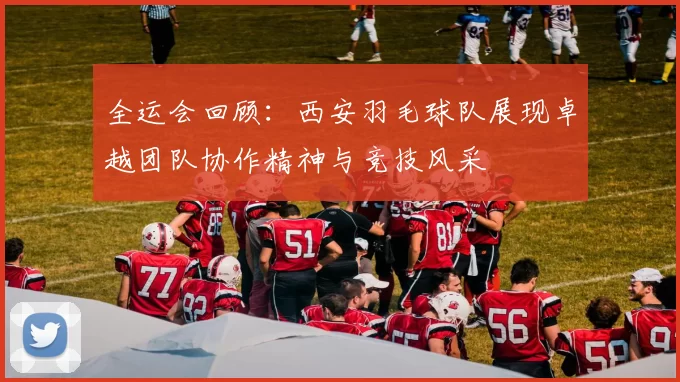 全运会回顾：西安羽毛球队展现卓越团队协作精神与竞技风采