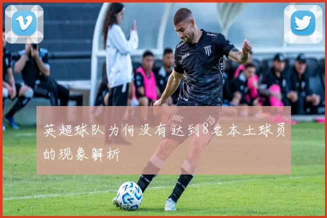 英超球队为何没有达到8名本土球员的现象解析