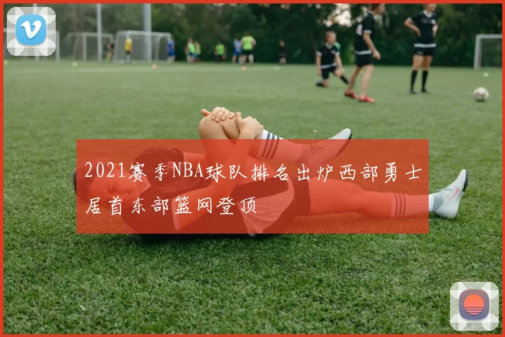 2021赛季NBA球队排名出炉西部勇士居首东部篮网登顶