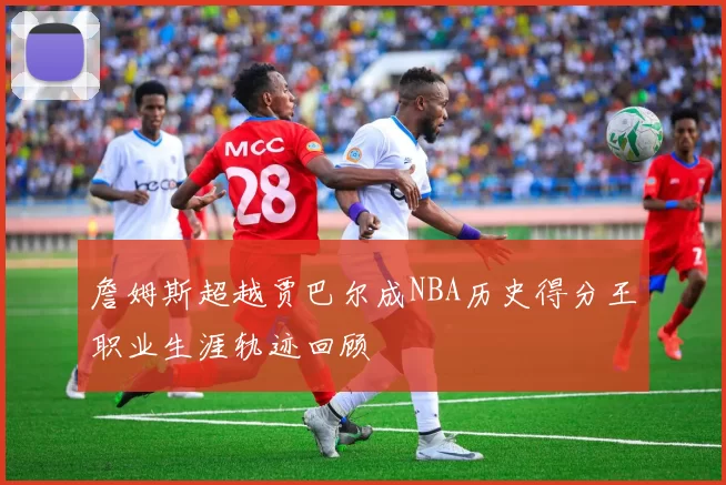 詹姆斯超越贾巴尔成NBA历史得分王职业生涯轨迹回顾