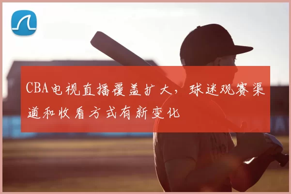 CBA电视直播覆盖扩大，球迷观赛渠道和收看方式有新变化