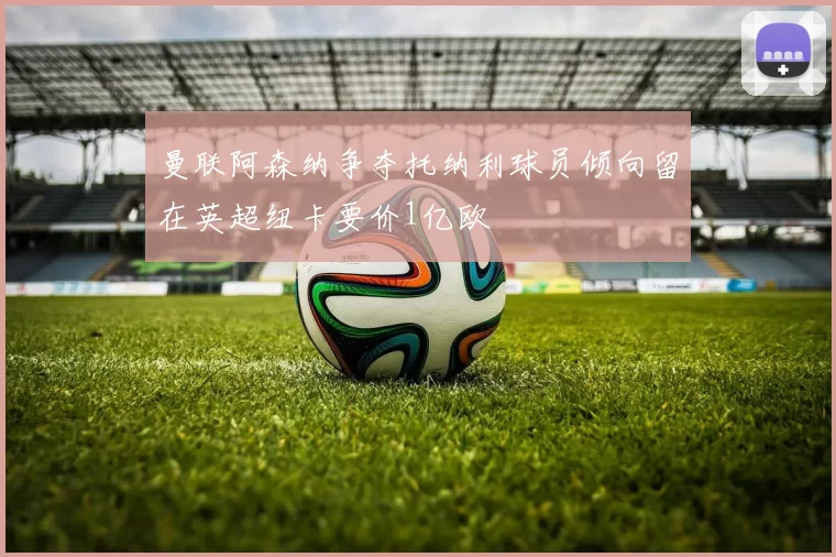 曼联阿森纳争夺托纳利球员倾向留在英超纽卡要价1亿欧