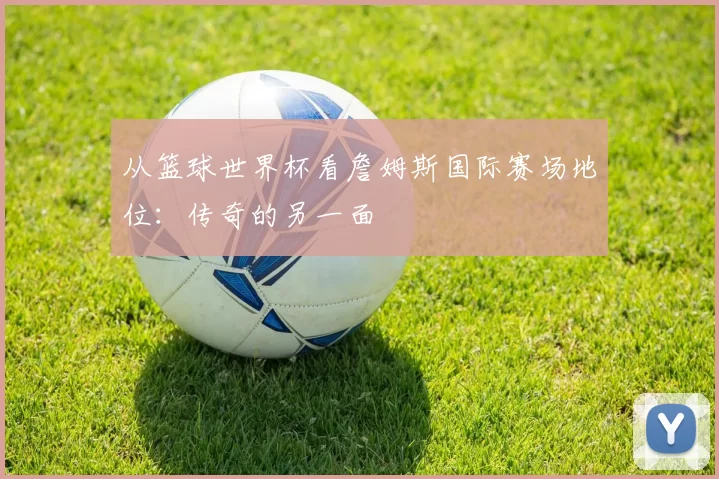 从篮球世界杯看詹姆斯国际赛场地位：传奇的另一面