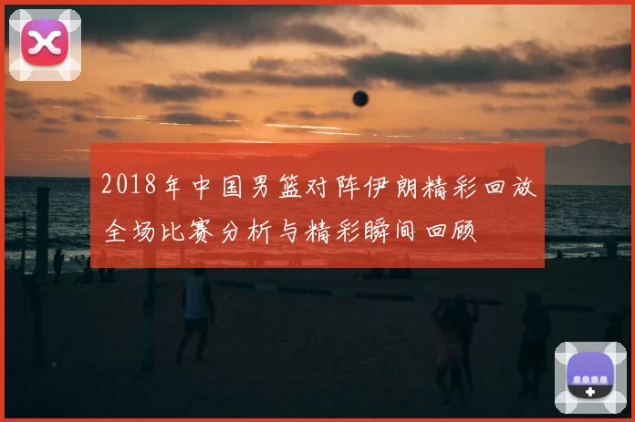 2018年中国男篮对阵伊朗精彩回放全场比赛分析与精彩瞬间回顾