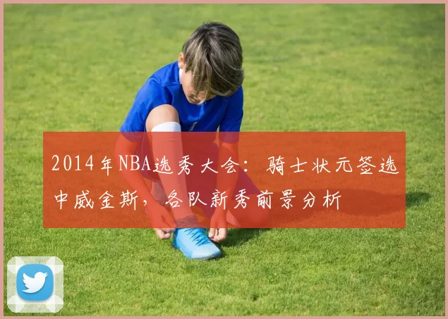 2014年NBA选秀大会：骑士状元签选中威金斯，各队新秀前景分析