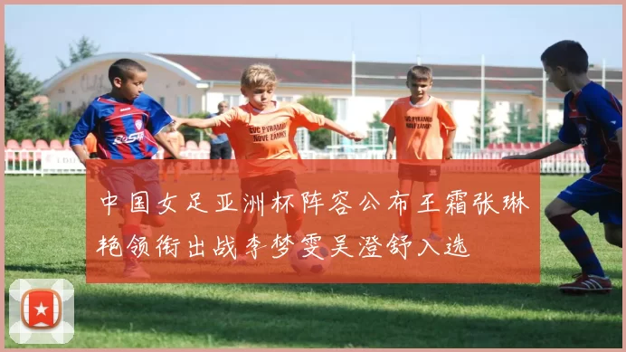 中国女足亚洲杯阵容公布王霜张琳艳领衔出战李梦雯吴澄舒入选