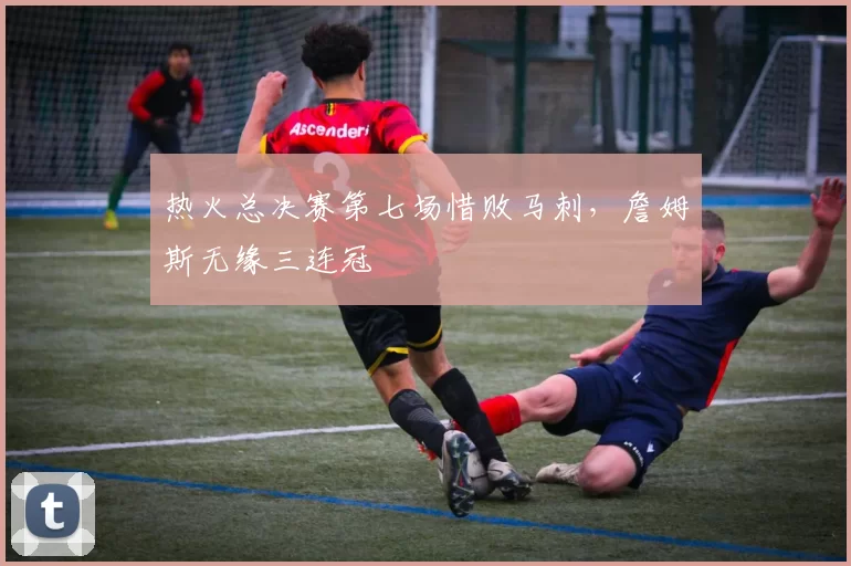 热火总决赛第七场惜败马刺,詹姆斯无缘三连冠