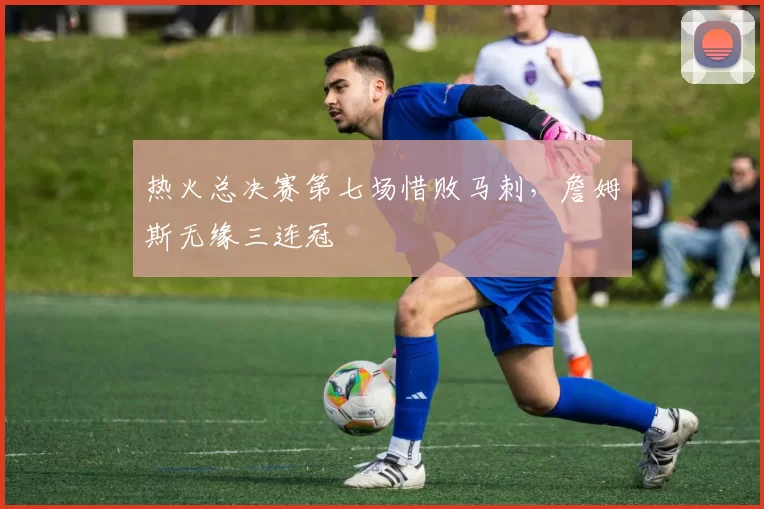 热火总决赛第七场惜败马刺,詹姆斯无缘三连冠