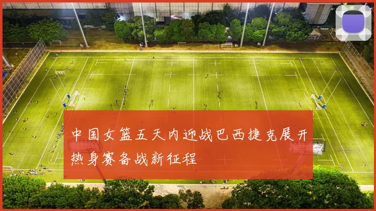 中国女篮五天内迎战巴西捷克展开热身赛备战新征程