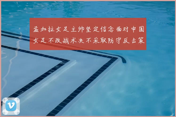 孟加拉女足主帅坚定信念面对中国女足不改战术决不采取防守反击策略