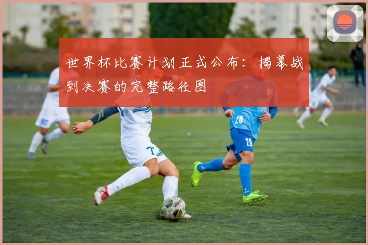 世界杯比赛计划正式公布：揭幕战到决赛的完整路径图