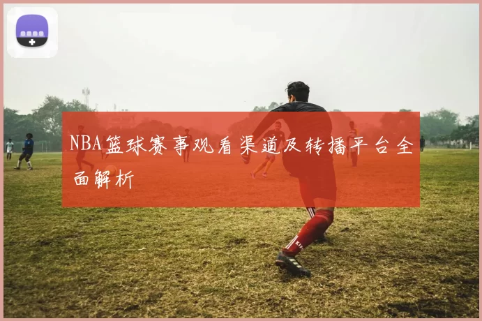 NBA篮球赛事观看渠道及转播平台全面解析
