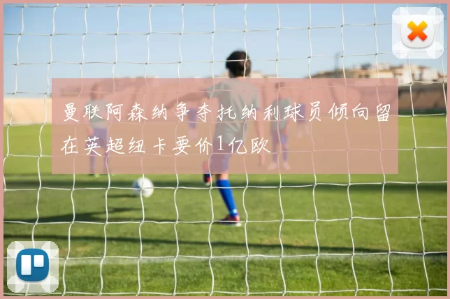 曼联阿森纳争夺托纳利球员倾向留在英超纽卡要价1亿欧