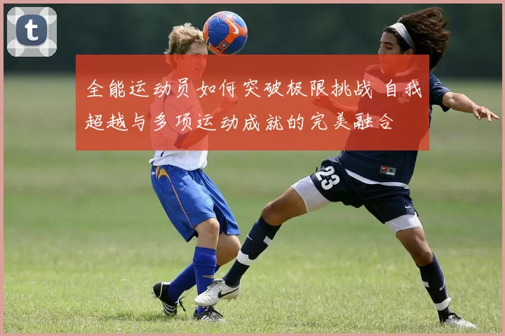 全能运动员如何突破极限挑战 自我超越与多项运动成就的完美融合
