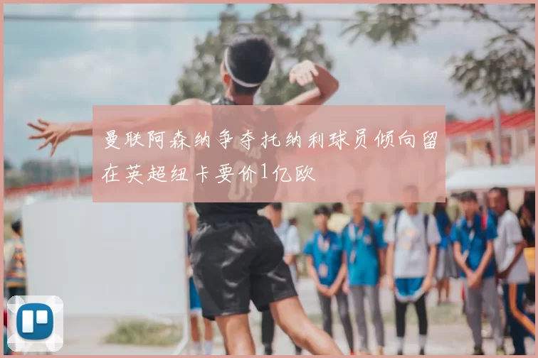 曼联阿森纳争夺托纳利球员倾向留在英超纽卡要价1亿欧