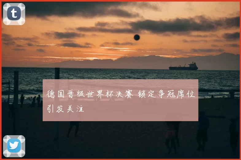 德国晋级世界杯决赛 锁定争冠席位引发关注